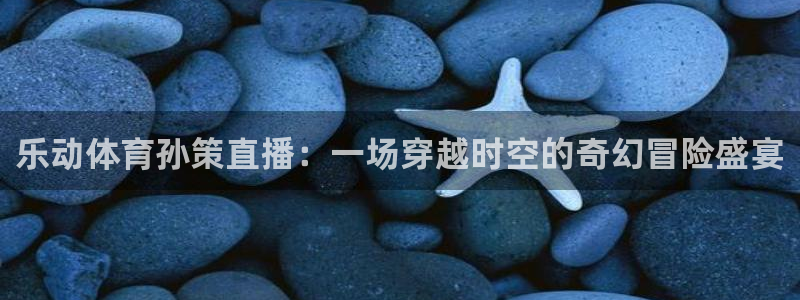 乐动体育孙策直播：一场穿越时空的奇幻冒险盛宴